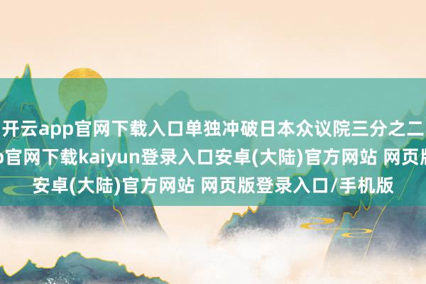 开云app官网下载入口单独冲破日本众议院三分之二席位门槛-开云app官网下载kaiyun登录入口安卓(大陆)官方网站 网页版登录入口/手机版