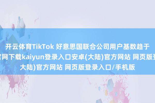 开云体育TikTok 好意思国联合公司用户基数趋于结实-开云app官网下载kaiyun登录入口安卓(大陆)官方网站 网页版登录入口/手机版