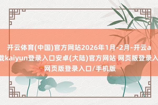 开云体育(中国)官方网站2026年1月-2月-开云app官网下载kaiyun登录入口安卓(大陆)官方网站 网页版登录入口/手机版