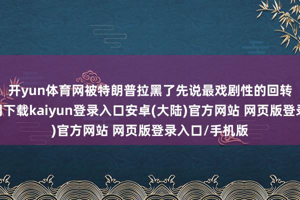 开yun体育网被特朗普拉黑了 先说最戏剧性的回转-开云app官网下载kaiyun登录入口安卓(大陆)官方网站 网页版登录入口/手机版