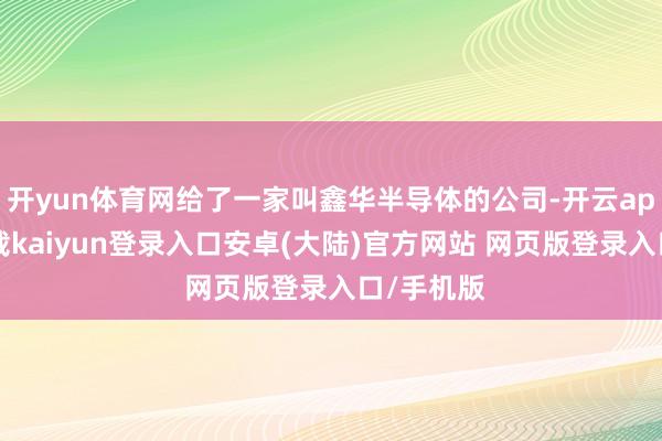 开yun体育网给了一家叫鑫华半导体的公司-开云app官网下载kaiyun登录入口安卓(大陆)官方网站 网页版登录入口/手机版